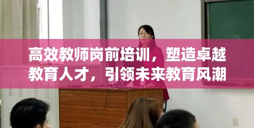 高效教师岗前培训，塑造卓越教育人才，引领未来教育风潮！