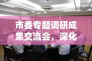 市委专题调研成果交流会，深化交流助力高质量发展，共创未来新篇章