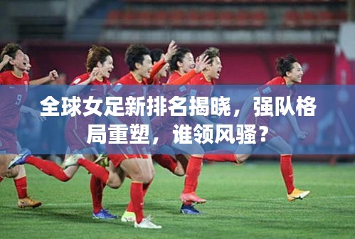 全球女足新排名揭晓，强队格局重塑，谁领风骚？