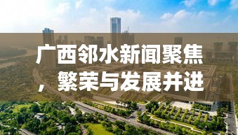 广西邻水新闻聚焦，繁荣与发展并进的新时代邻水