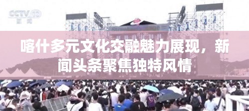 喀什多元文化交融魅力展现，新闻头条聚焦独特风情